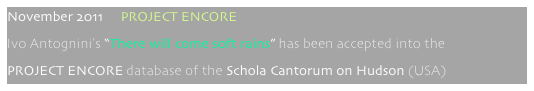 November 2011     PROJECT ENCORE
Ivo Antognini’s “There will come soft rains” has been accepted into the
PROJECT ENCORE database of the Schola Cantorum on Hudson (USA)