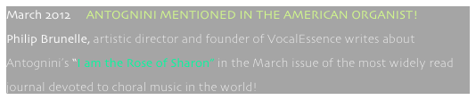 March 2012     ANTOGNINI MENTIONED IN THE AMERICAN ORGANIST!
Philip Brunelle, artistic director and founder of VocalEssence writes about  
Antognini’s “I am the Rose of Sharon” in the March issue of the most widely read 
journal devoted to choral music in the world!