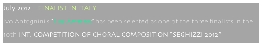 July 2012    FINALIST IN ITALY
Ivo Antognini’s “Lux Aeterna” has been selected as one of the three finalists in the
10th INT. COMPETITION OF CHORAL COMPOSITION “SEGHIZZI 2012”