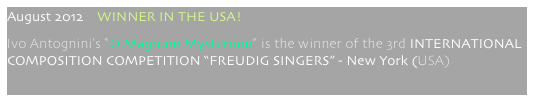 August 2012    WINNER IN THE USA!
Ivo Antognini’s “O Magnum Mysterium” is the winner of the 3rd INTERNATIONAL COMPOSITION COMPETITION “FREUDIG SINGERS” - New York (USA)
