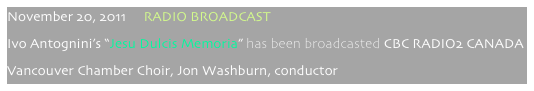 November 20, 2011     RADIO BROADCAST
Ivo Antognini’s “Jesu Dulcis Memoria” has been broadcasted CBC RADIO2 CANADA
Vancouver Chamber Choir, Jon Washburn, conductor