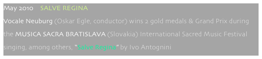 May 2010    SALVE REGINA
Vocale Neuburg (Oskar Egle, conductor) wins 2 gold medals & Grand Prix during 
the MUSICA SACRA BRATISLAVA (Slovakia) International Sacred Music Festival 
singing, among others, “Salve Regina” by Ivo Antognini 