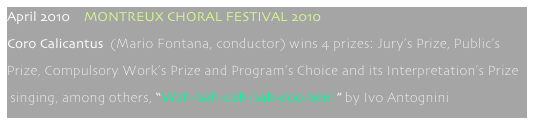 April 2010    MONTREUX CHORAL FESTIVAL 2010
Coro Calicantus  (Mario Fontana, conductor) wins 4 prizes: Jury’s Prize, Public’s 
Prize, Compulsory Work’s Prize and Program’s Choice and its Interpretation’s Prize
 singing, among others, “Wah-bah-dah-bah-doo-bee!” by Ivo Antognini 
