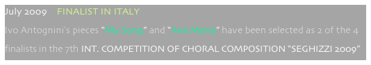 July 2009    FINALIST IN ITALY
Ivo Antognini’s pieces “My Song” and “Ave Maria” have been selected as 2 of the 4 
finalists in the 7th INT. COMPETITION OF CHORAL COMPOSITION “SEGHIZZI 2009”
