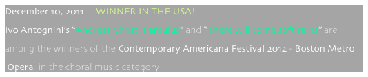 December 10, 2011     WINNER IN THE USA!
Ivo Antognini’s “Andreas Christi Famulus” and “There will come soft rains” are 
among the winners of the Contemporary Americana Festival 2012 - Boston Metro
 Opera, in the choral music category