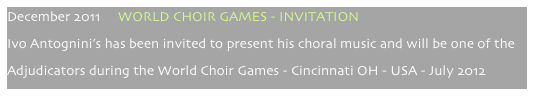 December 2011     WORLD CHOIR GAMES - INVITATION
Ivo Antognini’s has been invited to present his choral music and will be one of the
Adjudicators during the World Choir Games - Cincinnati OH - USA - July 2012